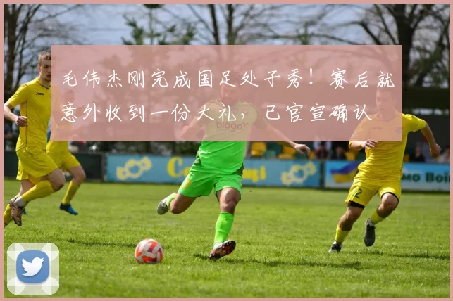 毛伟杰刚完成国足处子秀!赛后就意外收到一份大礼,已官宣确认