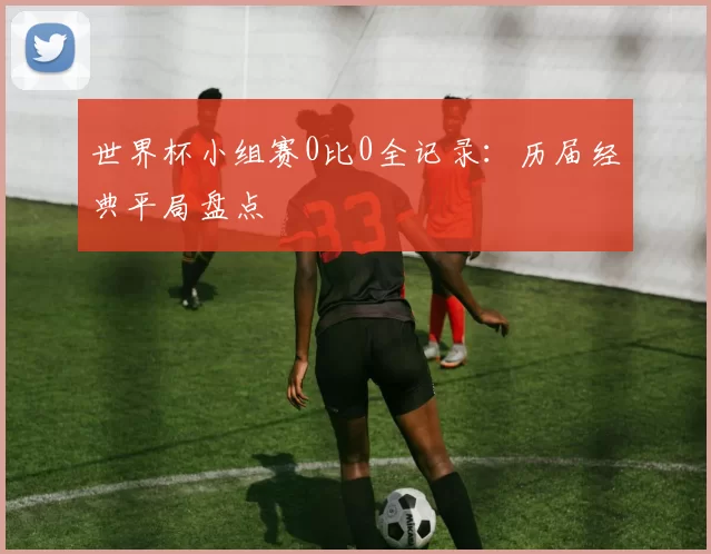 世界杯小组赛0比0全记录:历届经典平局盘点