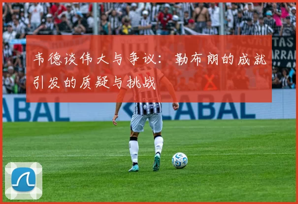 韦德谈伟大与争议：勒布朗的成就引发的质疑与挑战