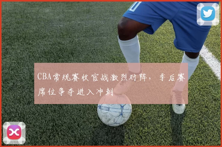CBA常规赛收官战激烈对阵,季后赛席位争夺进入冲刺