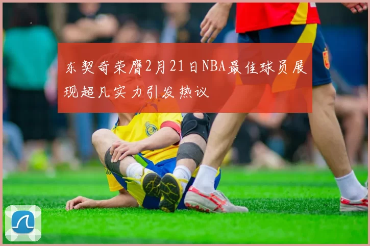 东契奇荣膺2月21日NBA最佳球员展现超凡实力引发热议