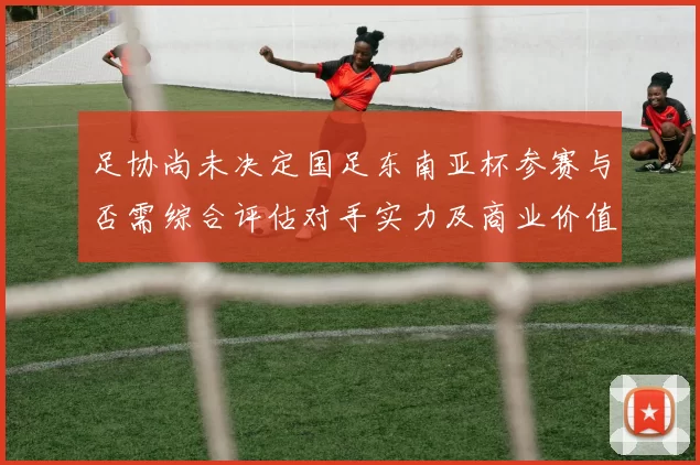 足协尚未决定国足东南亚杯参赛与否需综合评估对手实力及商业价值