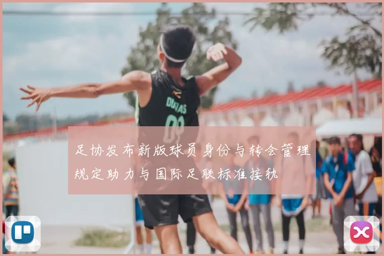 足协发布新版球员身份与转会管理规定助力与国际足联标准接轨