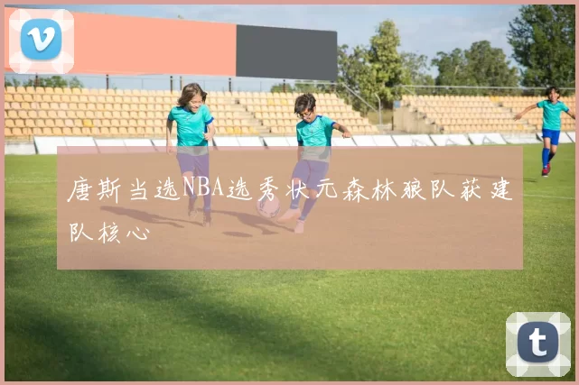 唐斯当选NBA选秀状元森林狼队获建队核心