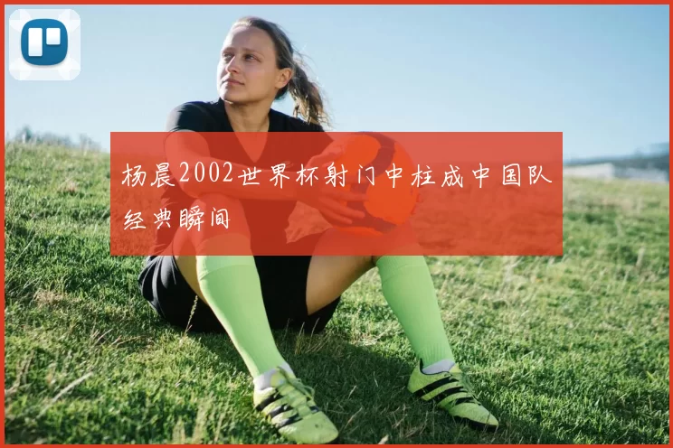 杨晨2002世界杯射门中柱成中国队经典瞬间