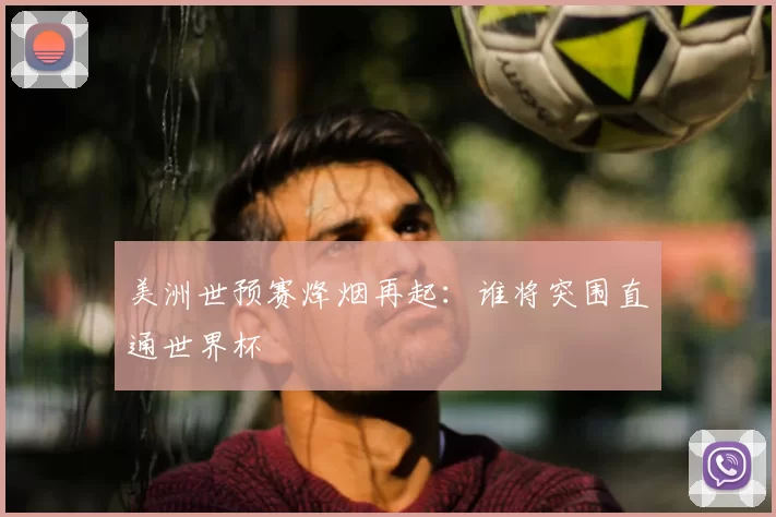 美洲世预赛烽烟再起：谁将突围直通世界杯