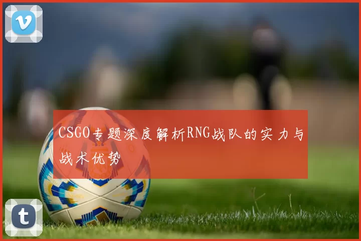 CSGO专题深度解析RNG战队的实力与战术优势