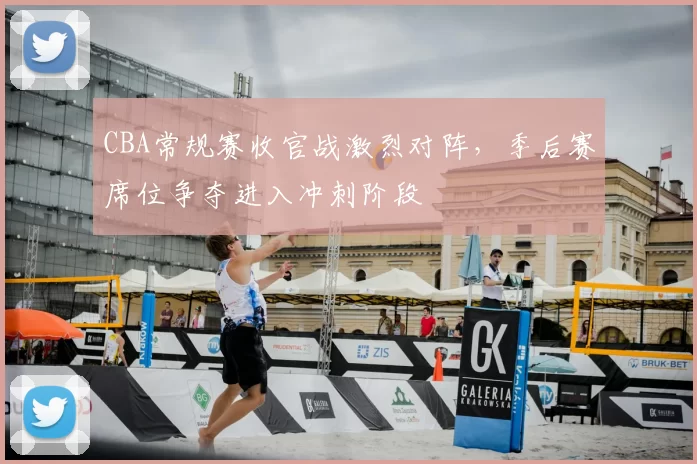 CBA常规赛收官战激烈对阵，季后赛席位争夺进入冲刺阶段
