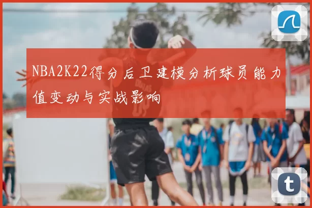 NBA2K22得分后卫建模分析球员能力值变动与实战影响