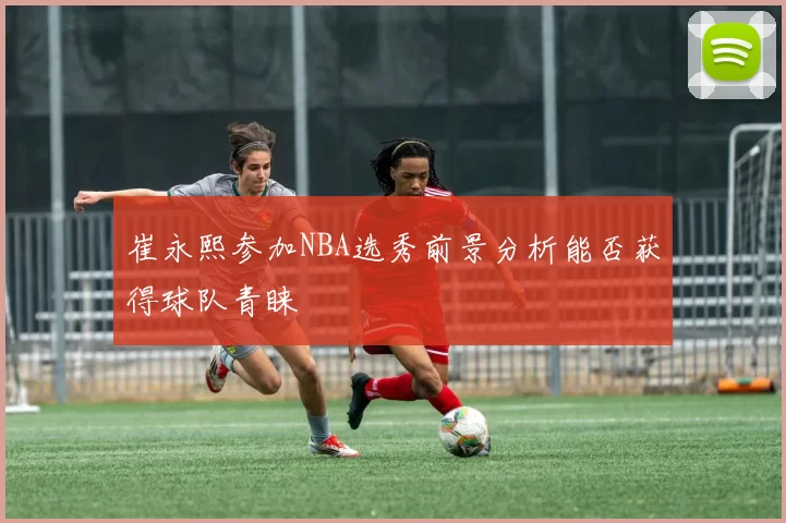 崔永熙参加NBA选秀前景分析能否获得球队青睐