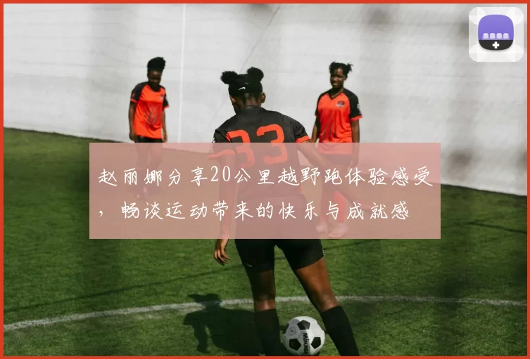 赵丽娜分享20公里越野跑体验感受，畅谈运动带来的快乐与成就感