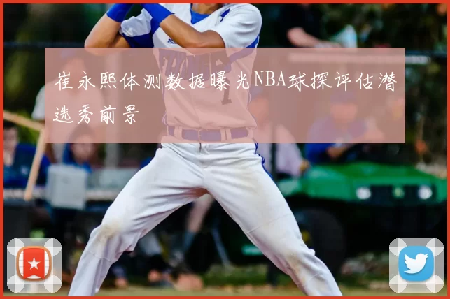 崔永熙体测数据曝光NBA球探评估潜选秀前景