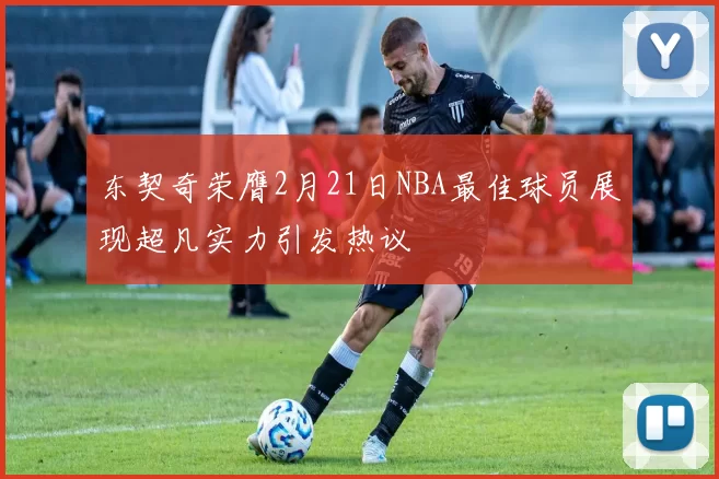 东契奇荣膺2月21日NBA最佳球员展现超凡实力引发热议