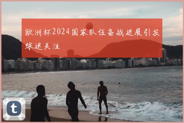 欧洲杯2024国家队伍备战进展引发球迷关注