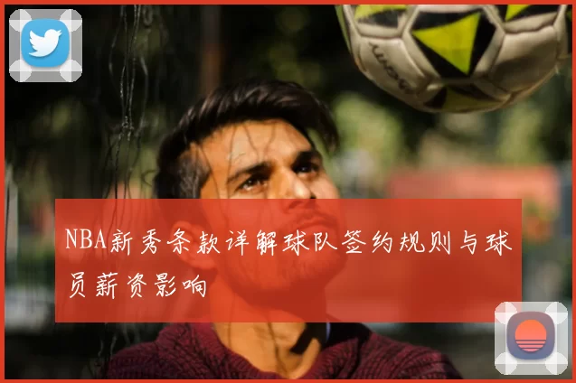 NBA新秀条款详解球队签约规则与球员薪资影响