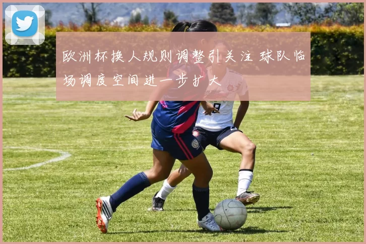 欧洲杯换人规则调整引关注 球队临场调度空间进一步扩大