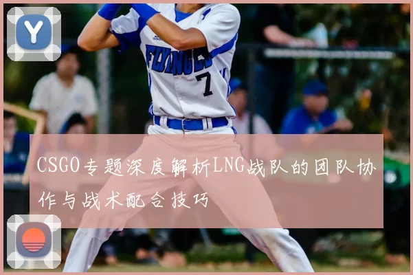 CSGO专题深度解析LNG战队的团队协作与战术配合技巧