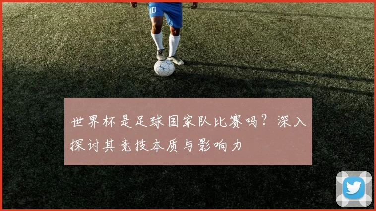 世界杯是足球国家队比赛吗?深入探讨其竞技本质与影响力