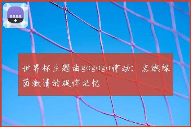 世界杯主题曲gogogo律动:点燃绿茵激情的旋律记忆
