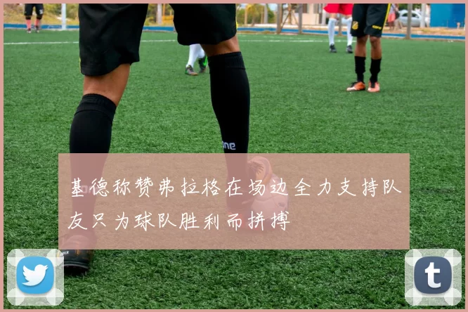 基德称赞弗拉格在场边全力支持队友只为球队胜利而拼搏